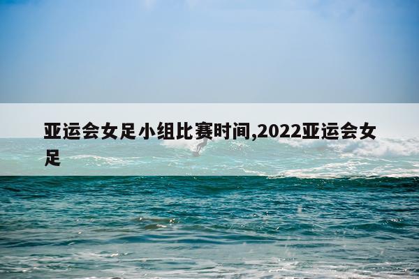 亚运会女足小组比赛时间,2022亚运会女足