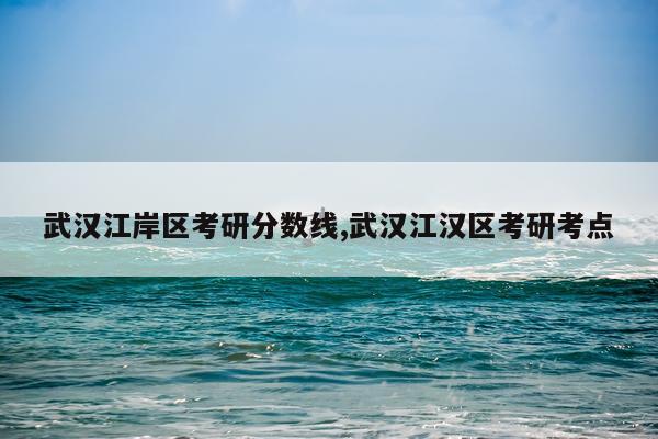 武汉江岸区考研分数线,武汉江汉区考研考点