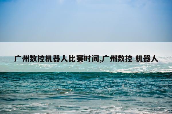 广州数控机器人比赛时间,广州数控 机器人