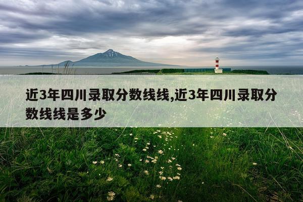 近3年四川录取分数线线,近3年四川录取分数线线是多少