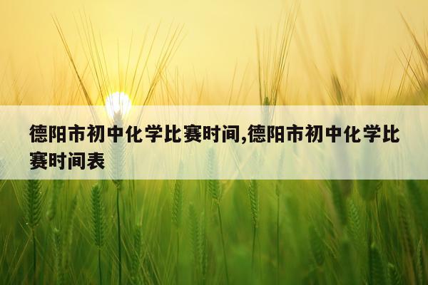 德阳市初中化学比赛时间,德阳市初中化学比赛时间表