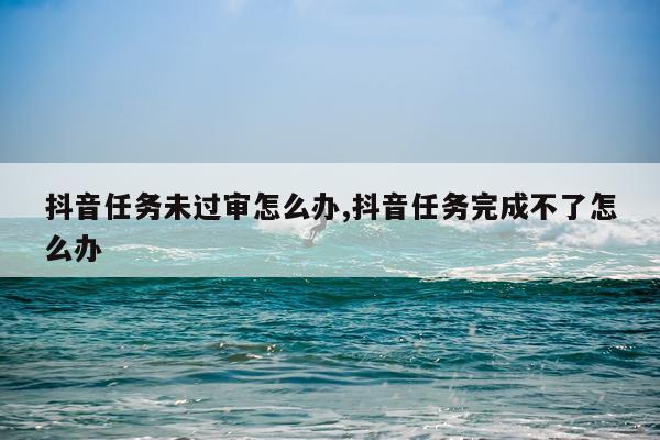 抖音任务未过审怎么办,抖音任务完成不了怎么办