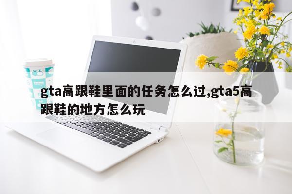 gta高跟鞋里面的任务怎么过,gta5高跟鞋的地方怎么玩