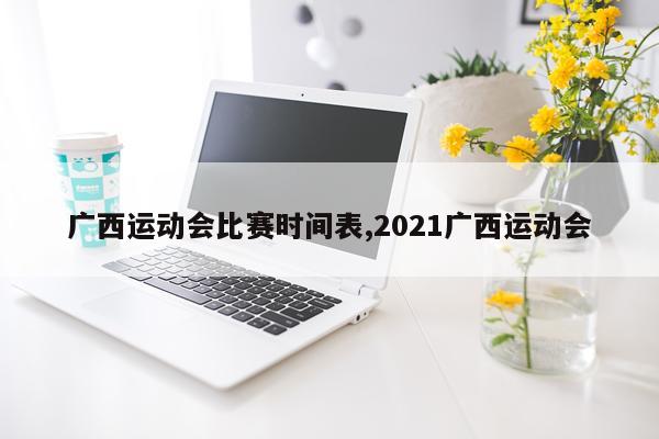 广西运动会比赛时间表,2021广西运动会