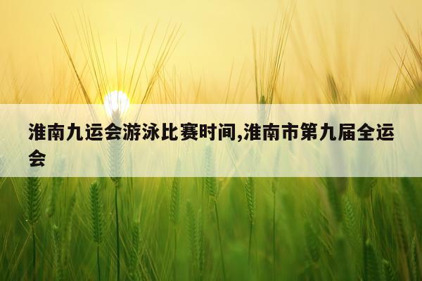 淮南九运会游泳比赛时间,淮南市第九届全运会
