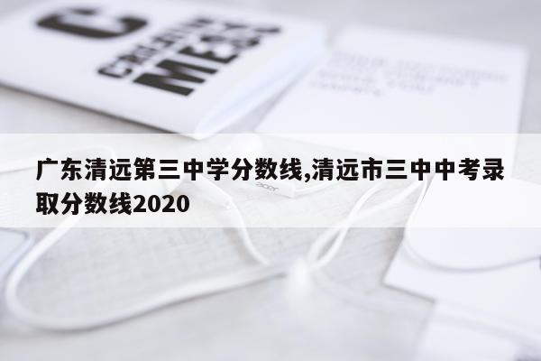 广东清远第三中学分数线,清远市三中中考录取分数线2020
