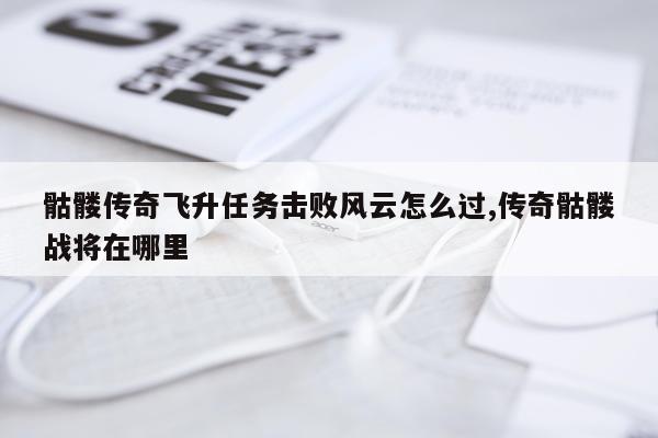 骷髅传奇飞升任务击败风云怎么过,传奇骷髅战将在哪里
