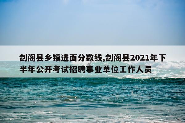 剑阁县乡镇进面分数线,剑阁县2021年下半年公开考试招聘事业单位工作人员