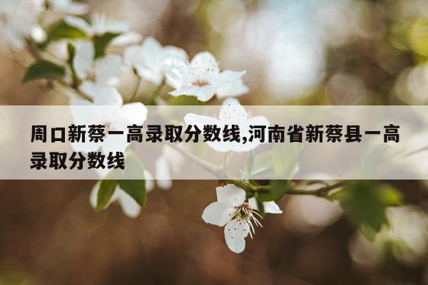 周口新蔡一高录取分数线,河南省新蔡县一高录取分数线