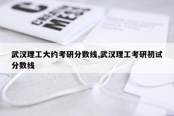 武汉理工大约考研分数线,武汉理工考研初试分数线