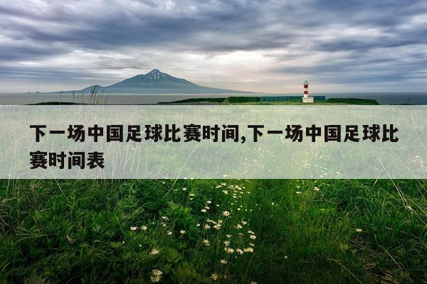 下一场中国足球比赛时间,下一场中国足球比赛时间表