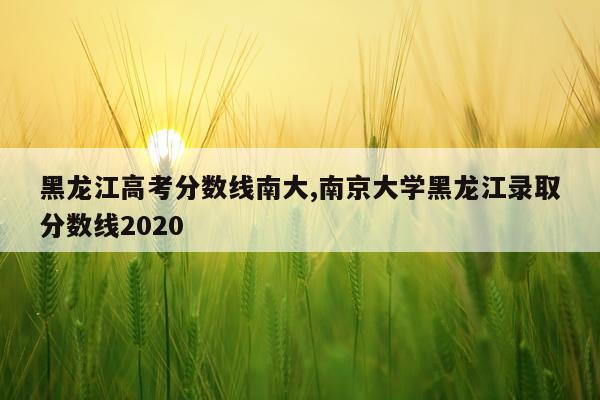 黑龙江高考分数线南大,南京大学黑龙江录取分数线2020
