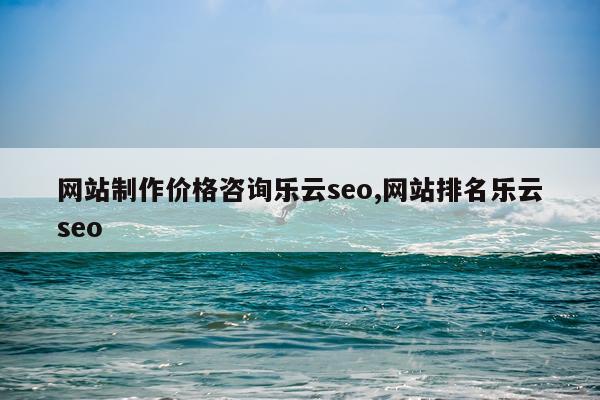 网站制作价格咨询乐云seo,网站排名乐云seo