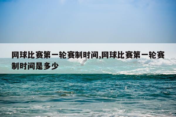 网球比赛第一轮赛制时间,网球比赛第一轮赛制时间是多少