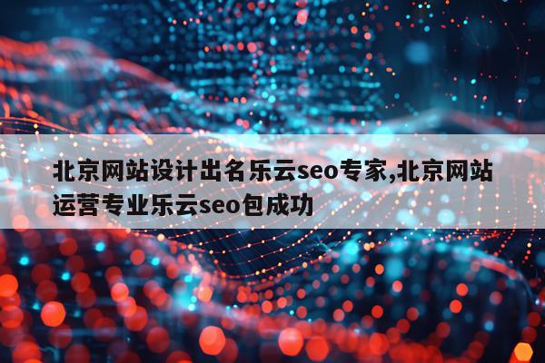北京网站设计出名乐云seo专家,北京网站运营专业乐云seo包成功