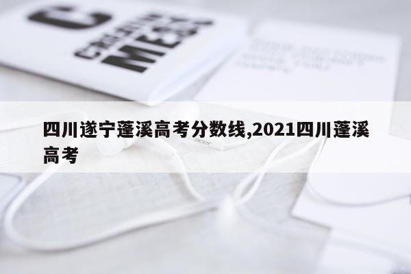 四川遂宁蓬溪高考分数线,2021四川蓬溪高考