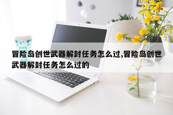 冒险岛创世武器解封任务怎么过,冒险岛创世武器解封任务怎么过的