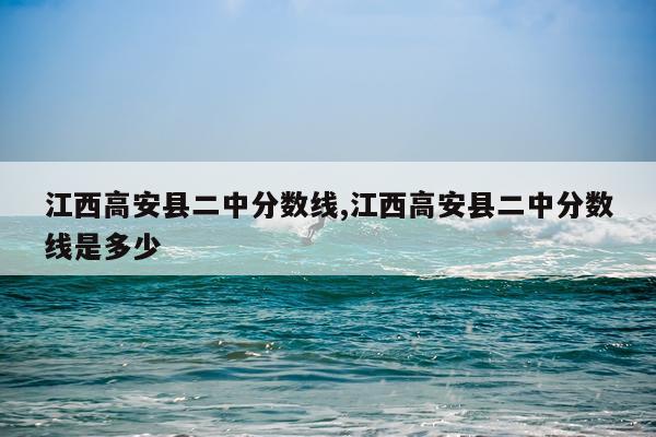 江西高安县二中分数线,江西高安县二中分数线是多少