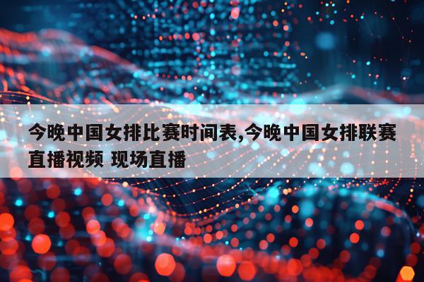 今晚中国女排比赛时间表,今晚中国女排联赛直播视频 现场直播