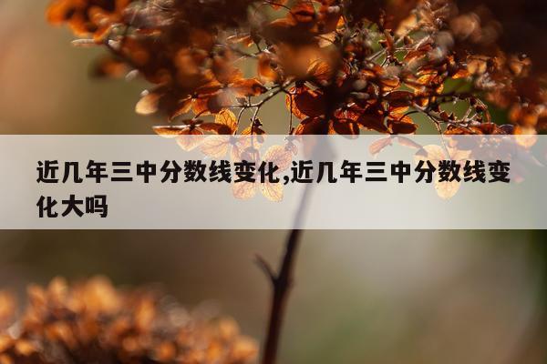 近几年三中分数线变化,近几年三中分数线变化大吗
