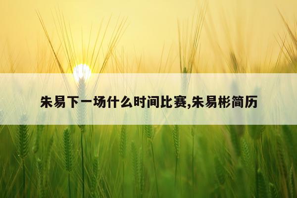 朱易下一场什么时间比赛,朱易彬简历
