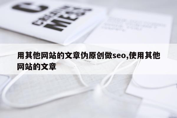 用其他网站的文章伪原创做seo,使用其他网站的文章