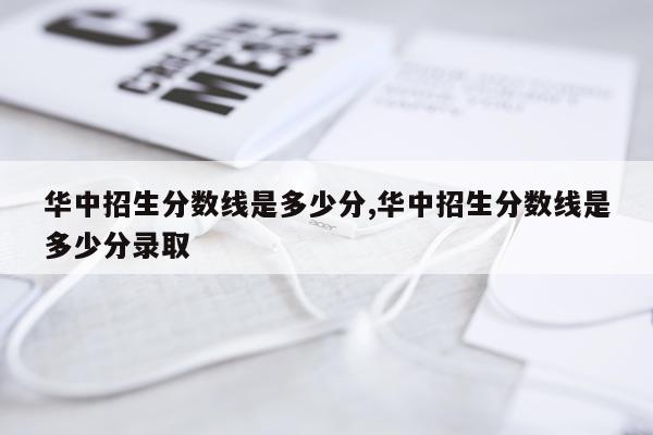 华中招生分数线是多少分,华中招生分数线是多少分录取