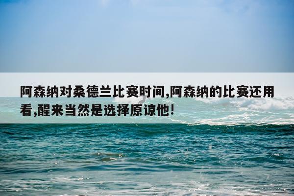 阿森纳对桑德兰比赛时间,阿森纳的比赛还用看,醒来当然是选择原谅他!
