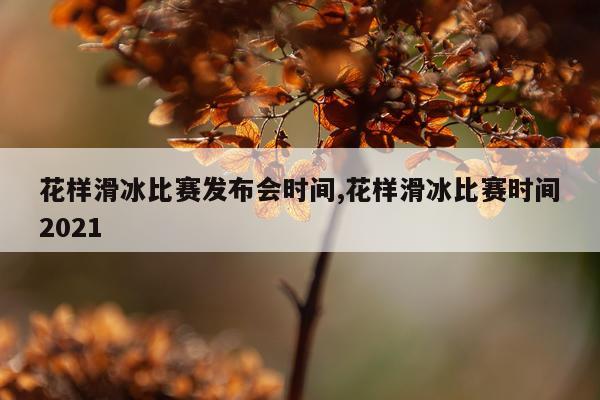 花样滑冰比赛发布会时间,花样滑冰比赛时间2021
