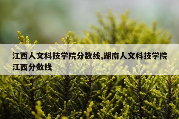 江西人文科技学院分数线,湖南人文科技学院江西分数线
