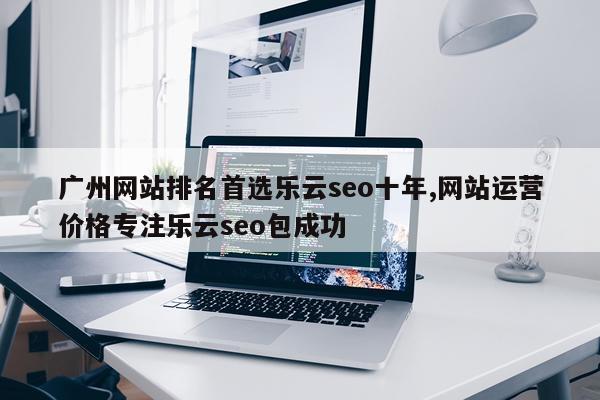 广州网站排名首选乐云seo十年,网站运营价格专注乐云seo包成功