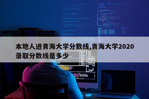 本地人进青海大学分数线,青海大学2020录取分数线是多少