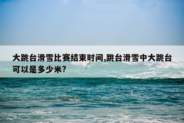 大跳台滑雪比赛结束时间,跳台滑雪中大跳台可以是多少米?
