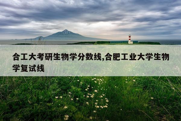 合工大考研生物学分数线,合肥工业大学生物学复试线