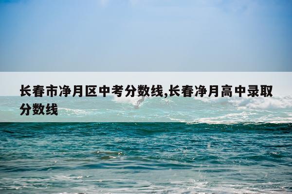长春市净月区中考分数线,长春净月高中录取分数线