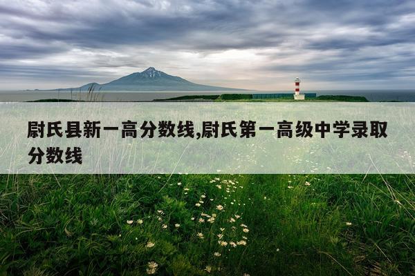 尉氏县新一高分数线,尉氏第一高级中学录取分数线