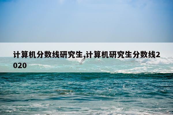 计算机分数线研究生,计算机研究生分数线2020