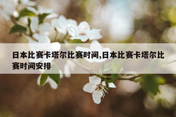 日本比赛卡塔尔比赛时间,日本比赛卡塔尔比赛时间安排