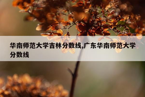 华南师范大学吉林分数线,广东华南师范大学分数线