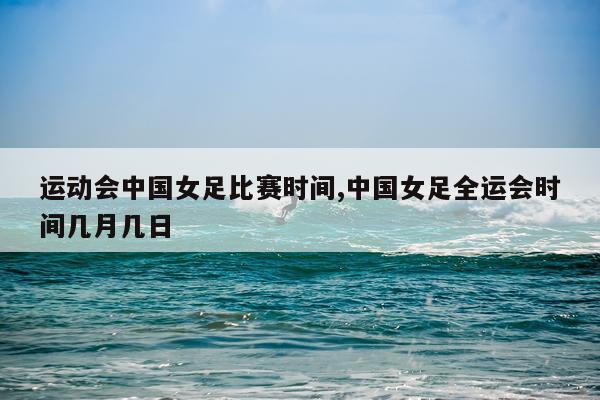 运动会中国女足比赛时间,中国女足全运会时间几月几日