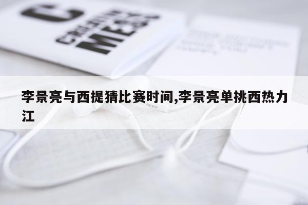 李景亮与西提猜比赛时间,李景亮单挑西热力江