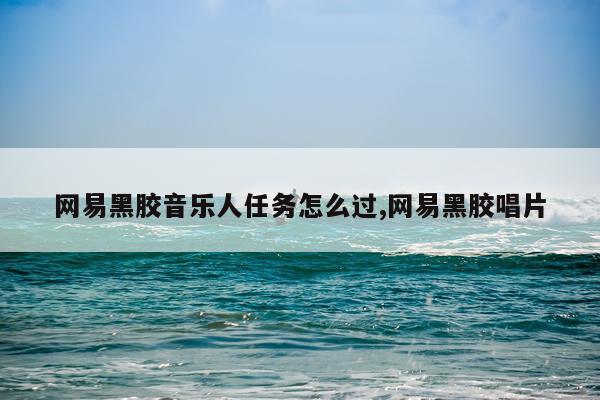 网易黑胶音乐人任务怎么过,网易黑胶唱片