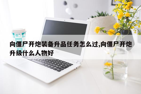 向僵尸开炮装备升品任务怎么过,向僵尸开炮升级什么人物好