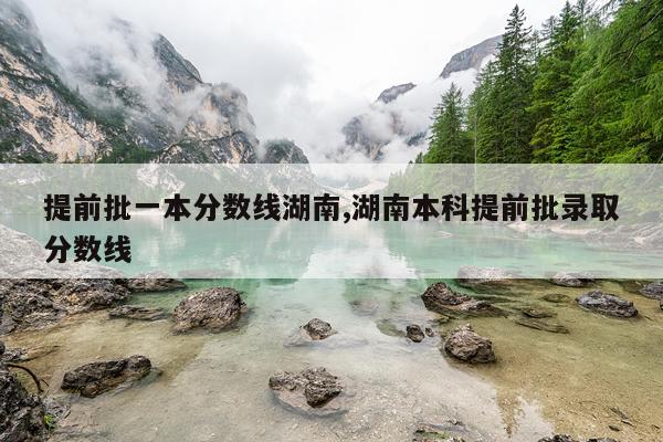提前批一本分数线湖南,湖南本科提前批录取分数线
