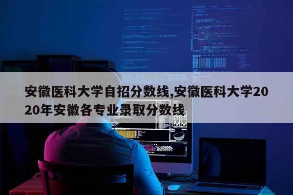 安徽医科大学自招分数线,安徽医科大学2020年安徽各专业录取分数线