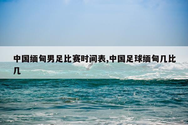 中国缅甸男足比赛时间表,中国足球缅甸几比几