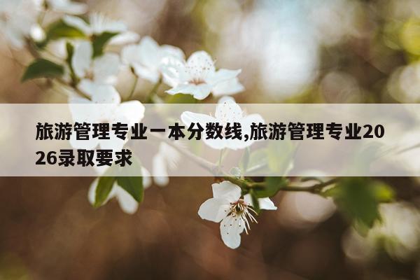 旅游管理专业一本分数线,旅游管理专业2026录取要求