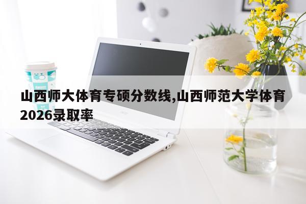 山西师大体育专硕分数线,山西师范大学体育2026录取率