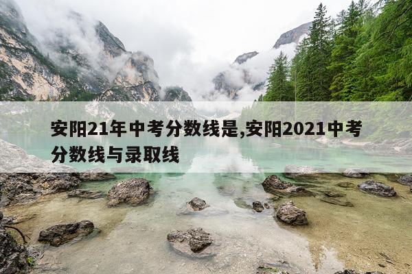 安阳21年中考分数线是,安阳2021中考分数线与录取线