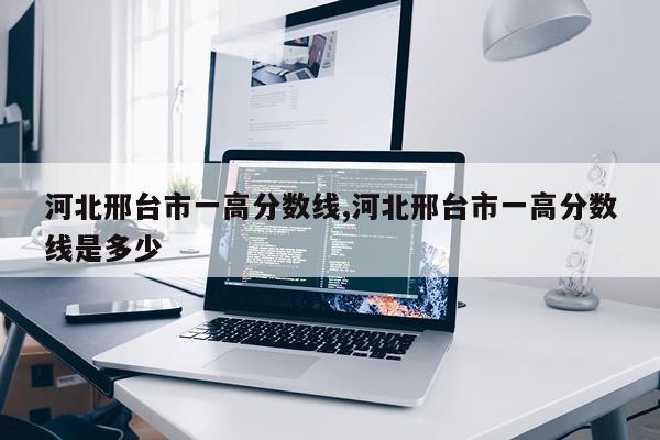 河北邢台市一高分数线,河北邢台市一高分数线是多少